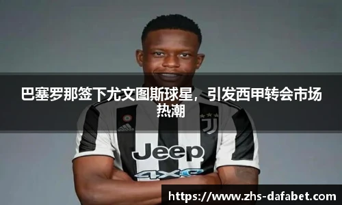 巴塞罗那签下尤文图斯球星，引发西甲转会市场热潮